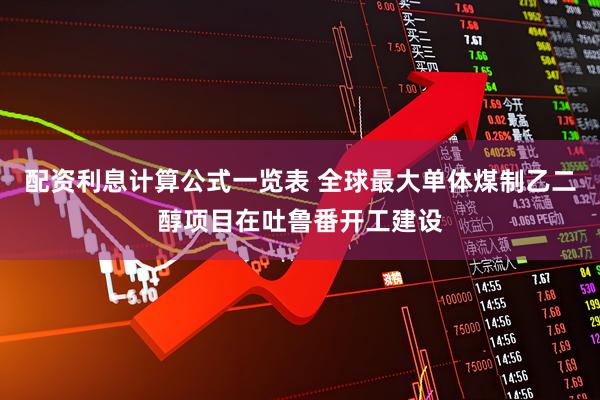 配资利息计算公式一览表 全球最大单体煤制乙二醇项目在吐鲁番开工建设