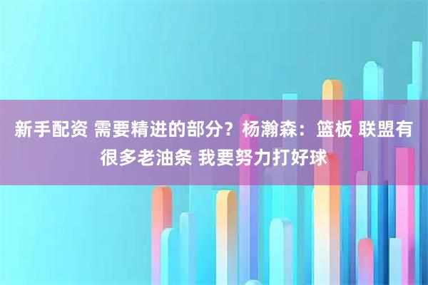 新手配资 需要精进的部分？杨瀚森：篮板 联盟有很多老油条 我要努力打好球