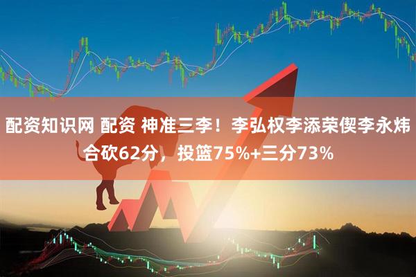 配资知识网 配资 神准三李！李弘权李添荣偰李永炜合砍62分，投篮75%+三分73%