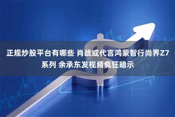 正规炒股平台有哪些 肖战或代言鸿蒙智行尚界Z7系列 余承东发视频疯狂暗示